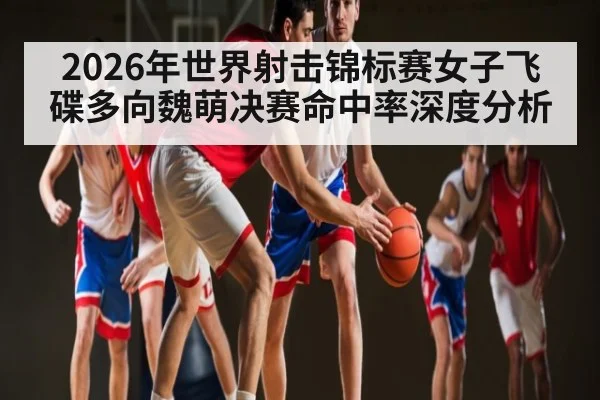 2026年世界射击锦标赛女子飞碟多向魏萌决赛命中率深度分析